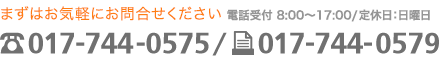 まずはお気軽にお問合せください 電話受付:8:00~17:00/定休日:日曜日 電話017-744-0575/ファックス017-744-0579