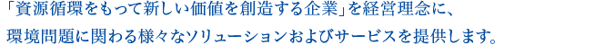 「資源循環をもって新しい価値を創造する企業」を経営理念に、環境問題に関わる様々なソリューションおよびサービスを提供します。