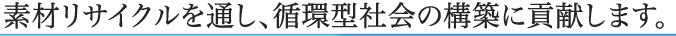 素材リサイクルを通し、循環型社会の構築に貢献します。